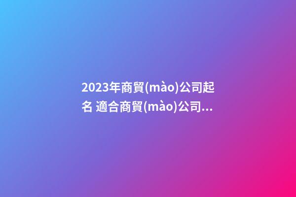 2023年商貿(mào)公司起名 適合商貿(mào)公司的名字